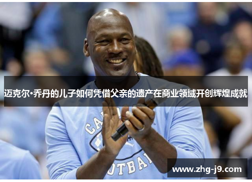 迈克尔·乔丹的儿子如何凭借父亲的遗产在商业领域开创辉煌成就