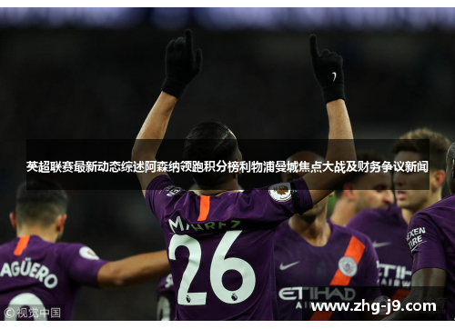英超联赛最新动态综述阿森纳领跑积分榜利物浦曼城焦点大战及财务争议新闻