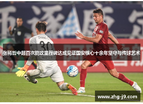 张稀哲中超百次助攻里程碑达成见证国安核心十余年坚守与传球艺术