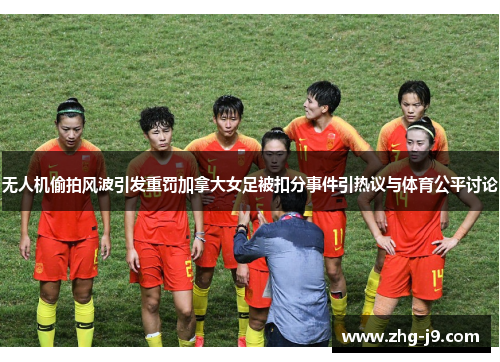 无人机偷拍风波引发重罚加拿大女足被扣分事件引热议与体育公平讨论