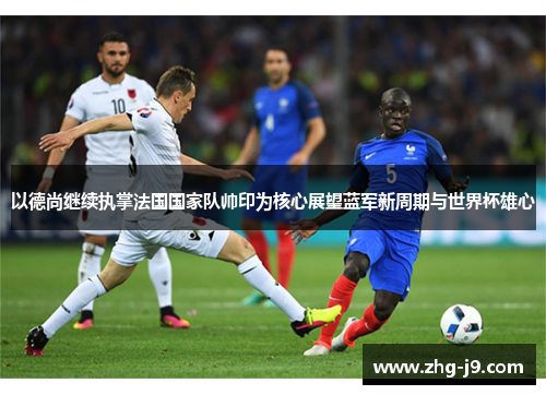 以德尚继续执掌法国国家队帅印为核心展望蓝军新周期与世界杯雄心